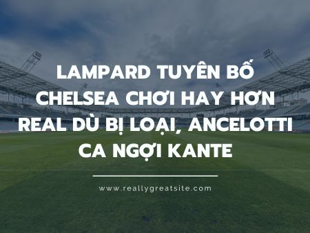 Lampard tuyên bố Chelsea chơi hay hơn Real dù bị loại, Ancelotti ca ngợi Kante